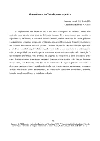 ∙ Resumos do XIII Encontro Nacional de Pesquisa em Filosofia da UFU, IV Encontro de Pós-Graduação em Filosofia
da UFU e do II Encontro de Pesquisa em Filosofia no Ensino Médio, V. 13, n. 13, jun. 2019. ISSN 2358-615X ∙
50
O esquecimento, em Nietzsche, como força ativa
Bruno de Novais Oliveira (UFU)
Orientador: Humberto A. Guido
O esquecimento, em Nietzsche, não é uma mera contingência da memória, sendo, pelo
contrário, uma característica ativa da fisiologia humana. É o esquecimento que constitui a
capacidade do ser humano se relacionar, de modo presente, com as coisas que lhe afetam, pois sem
o esquecimento se opondo a memória, a vida seria uma digestão constante de acontecimentos que
nos retornam à memória e impedem que nos centremos no presente. O esquecimento é aquilo que
possibilita a capacidade digestiva da fisiologia humana, e não apenas a ausência da memória, e, com
efeito, é a capacidade que permite que os sentimentos sejam tratados na ação e não na reação. O
ressentimento será tratado como efeito da má digestão da consciência, e a má consciência como
efeito do ressentimento, sendo então, o conceito de esquecimento como a pedra base na formação
do que seria, para Nietzsche, uma boa ou má consciência. O objetivo principal desse texto é
demonstrar, portanto, como o esquecimento se relaciona, de maneira ativa, com questões centrais na
filosofia nietzschiana como: ressentimento, má consciência, consciente, inconsciente, memória,
história, genealogia, niilismo, e vontade de potência.
 