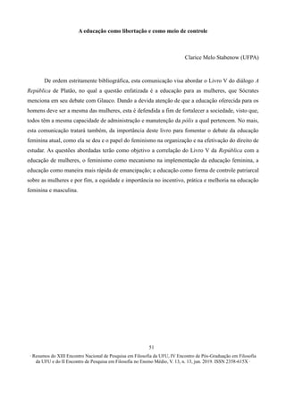 ∙ Resumos do XIII Encontro Nacional de Pesquisa em Filosofia da UFU, IV Encontro de Pós-Graduação em Filosofia
da UFU e do II Encontro de Pesquisa em Filosofia no Ensino Médio, V. 13, n. 13, jun. 2019. ISSN 2358-615X ∙
51
A educação como libertação e como meio de controle
Clarice Melo Stabenow (UFPA)
De ordem estritamente bibliográfica, esta comunicação visa abordar o Livro V do diálogo A
República de Platão, no qual a questão enfatizada é a educação para as mulheres, que Sócrates
menciona em seu debate com Glauco. Dando a devida atenção de que a educação oferecida para os
homens deve ser a mesma das mulheres, esta é defendida a fim de fortalecer a sociedade, visto que,
todos têm a mesma capacidade de administração e manutenção da pólis a qual pertencem. No mais,
esta comunicação tratará também, da importância deste livro para fomentar o debate da educação
feminina atual, como ela se deu e o papel do feminismo na organização e na efetivação do direito de
estudar. As questões abordadas terão como objetivo a correlação do Livro V da República com a
educação de mulheres, o feminismo como mecanismo na implementação da educação feminina, a
educação como maneira mais rápida de emancipação; a educação como forma de controle patriarcal
sobre as mulheres e por fim, a equidade e importância no incentivo, prática e melhoria na educação
feminina e masculina.
 