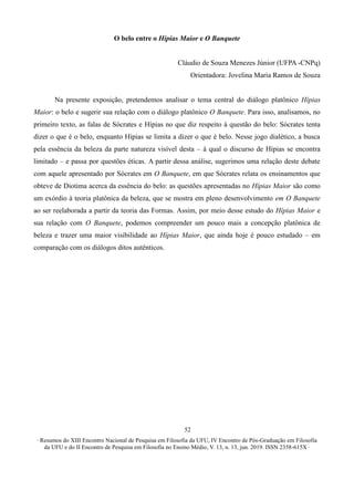 ∙ Resumos do XIII Encontro Nacional de Pesquisa em Filosofia da UFU, IV Encontro de Pós-Graduação em Filosofia
da UFU e do II Encontro de Pesquisa em Filosofia no Ensino Médio, V. 13, n. 13, jun. 2019. ISSN 2358-615X ∙
52
O belo entre o Hípias Maior e O Banquete
Cláudio de Souza Menezes Júnior (UFPA -CNPq)
Orientadora: Jovelina Maria Ramos de Souza
Na presente exposição, pretendemos analisar o tema central do diálogo platônico Hípias
Maior: o belo e sugerir sua relação com o diálogo platônico O Banquete. Para isso, analisamos, no
primeiro texto, as falas de Sócrates e Hípias no que diz respeito à questão do belo: Sócrates tenta
dizer o que é o belo, enquanto Hípias se limita a dizer o que é belo. Nesse jogo dialético, a busca
pela essência da beleza da parte natureza visível desta – à qual o discurso de Hípias se encontra
limitado – e passa por questões éticas. A partir dessa análise, sugerimos uma relação deste debate
com aquele apresentado por Sócrates em O Banquete, em que Sócrates relata os ensinamentos que
obteve de Diotima acerca da essência do belo: as questões apresentadas no Hípias Maior são como
um exórdio à teoria platônica da beleza, que se mostra em pleno desenvolvimento em O Banquete
ao ser reelaborada a partir da teoria das Formas. Assim, por meio desse estudo do Hípias Maior e
sua relação com O Banquete, podemos compreender um pouco mais a concepção platônica de
beleza e trazer uma maior visibilidade ao Hípias Maior, que ainda hoje é pouco estudado – em
comparação com os diálogos ditos autênticos.
 