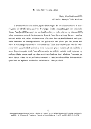∙ Resumos do XIII Encontro Nacional de Pesquisa em Filosofia da UFU, IV Encontro de Pós-Graduação em Filosofia
da UFU e do II Encontro de Pesquisa em Filosofia no Ensino Médio, V. 13, n. 13, jun. 2019. ISSN 2358-615X ∙
53
Do Homo Sacer contemporâneo
Daniel Alves Rodrigues (UFU)
Orientadora: Georgia Cristina Armitrano
O presente trabalho visa analisar, a partir de um resgate dos conceitos aristotélicos de bios e
zoé, como um indivíduo perde seu direito de viver pelo Estado, sem que haja, para isso, assassinato.
Giorgio Agamben (1942-presente), em sua obra Homo Sacer: o poder soberano e a vida nua (1995),
julgou importante resgatar do direito romano a figura do Homo Sacer, a fim de discorrer e atualizar
o debate político acerca dessa imagem romana, oferecendo diversas possibilidades de analogias a
serem formuladas na contemporaneidade. Isso possibilitou abrir janelas para uma leitura mais
crítica da realidade política atual e de suas contradições. É com esse conceito que o autor nos leva a
pensar sobre vulnerabilidade concreta e como e em quais grupos humanos ela se manifesta. O
Homo Sacer diz respeito à vida “matável”, um sujeito que pode ter o direito à vida conjurado por
qualquer cidadão romano, desde que não seja morto em função de rituais religiosos. É uma vida que
sequer merece a morte em função do culto aos deuses. A condição de humanidade do Homo sacer é
questionada por Agamben, relacionando o Homo Sacer à condição de zoé.
 