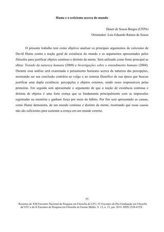 ∙ Resumos do XIII Encontro Nacional de Pesquisa em Filosofia da UFU, IV Encontro de Pós-Graduação em Filosofia
da UFU e do II Encontro de Pesquisa em Filosofia no Ensino Médio, V. 13, n. 13, jun. 2019. ISSN 2358-615X ∙
55
Hume e o ceticismo acerca do mundo
Dener de Souza Borges (UFPA)
Orientador: Luis Eduardo Ramos de Souza
O presente trabalho tem como objetivo analisar os principais argumentos do ceticismo de
David Hume contra a noção geral de existência do mundo e os argumentos apresentados pelos
filósofos para justificar objetos contínuo e distinto da mente. Será utilizado como fonte principal as
obras: Tratado da natureza humana (2009) e Investigações sobre o entendimento humano (2004).
Durante essa análise será examinada o pensamento humeano acerca da natureza das percepções,
mostrando ser sua conclusão contrária ao vulgo e ao sistema filosófico de sua época que buscou
justificar uma dupla existência: percepções e objetos externos, sendo esses responsáveis pelas
primeiras. Em seguida será apresentado o argumento de que a noção de existência continua e
distinta de objetos é uma forte crença que se fundamenta principalmente com as impressões
registradas na memória e ganham força por meio do hábito. Por fim será apresentado as causas,
como Hume demonstra, de um mundo contínuo e distinto da mente, mostrando que essas causas
não são suficientes para sustentar a crença em um mundo externo.
 