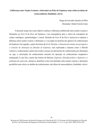 ∙ Resumos do XIII Encontro Nacional de Pesquisa em Filosofia da UFU, IV Encontro de Pós-Graduação em Filosofia
da UFU e do II Encontro de Pesquisa em Filosofia no Ensino Médio, V. 13, n. 13, jun. 2019. ISSN 2358-615X ∙
56
A Diferença entre Noções Comuns e Abstrações na Ética de Espinosa: uma crítica às ideias de
transcendência, finalidade e dever
Diego de Carvalho Sanches (UFPA)
Orientador: Rafael Estrela Canto
O presente artigo tem como objetivo analisar a diferença estabelecida entre noções comuns e
abstrações no livro II da Ética de Espinosa e sua consequência para a crítica de concepções de
caráter ontológico, epistemológico e moral. Partindo do livro II da Ética, buscar-se-á explanar a
diferença entre noções comuns e abstrações e o seu papel na doutrina dos gêneros de conhecimento
de Espinosa. Em seguida, a partir da leitura de Lívio Teixeira, A doutrina dos modos de percepção e
o conceito de abstração na filosofia de Espinosa, será explicitada a maneira como o filósofo
valoriza o conhecimento a partir das noções comuns em detrimento do conhecimento por abstrações,
ou seja, a valorização do conhecimento racional em oposição ao conhecimento imaginativo
inadequado. E, por fim, a partir das leituras de Deleuze, Espinosa: filosofia prática e Espinosa e o
problema da expressão, almeja-se identificar como esta distinção entre noções comuns e abstrações
possibilita uma crítica, no âmbito do conhecimento, das ideias de transcendência, finalidade e dever.
 