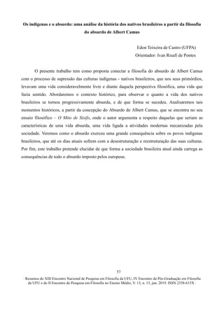 ∙ Resumos do XIII Encontro Nacional de Pesquisa em Filosofia da UFU, IV Encontro de Pós-Graduação em Filosofia
da UFU e do II Encontro de Pesquisa em Filosofia no Ensino Médio, V. 13, n. 13, jun. 2019. ISSN 2358-615X ∙
57
Os indígenas e o absurdo: uma análise da história dos nativos brasileiros a partir da filosofia
do absurdo de Albert Camus
Edon Teixeira de Castro (UFPA)
Orientador: Ivan Risafi de Pontes
O presente trabalho tem como proposta conectar a filosofia do absurdo de Albert Camus
com o processo de supressão das culturas indígenas - nativos brasileiros, que nos seus primórdios,
levavam uma vida consideravelmente livre e diante daquela perspectiva filosófica, uma vida que
fazia sentido. Abordaremos o contexto histórico, para observar o quanto a vida dos nativos
brasileiros se tornou progressivamente absurda, e de que forma se sucedeu. Analisaremos tais
momentos históricos, a partir da concepção do Absurdo de Albert Camus, que se encontra no seu
ensaio filosófico – O Mito de Sísifo, onde o autor argumenta a respeito daquelas que seriam as
características de uma vida absurda, uma vida ligada a atividades modernas mecanizadas pela
sociedade. Veremos como o absurdo exerceu uma grande consequência sobre os povos indígenas
brasileiros, que até os dias atuais sofrem com a desestruturação e reestruturação das suas culturas.
Por fim, este trabalho pretende elucidar de que forma a sociedade brasileira atual ainda carrega as
consequências de todo o absurdo imposto pelos europeus.
 