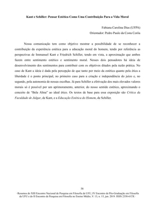 ∙ Resumos do XIII Encontro Nacional de Pesquisa em Filosofia da UFU, IV Encontro de Pós-Graduação em Filosofia
da UFU e do II Encontro de Pesquisa em Filosofia no Ensino Médio, V. 13, n. 13, jun. 2019. ISSN 2358-615X ∙
58
Kant e Schiller: Pensar Estética Como Uma Contribuição Para a Vida Moral
Fabiana Carolina Dias (UFPA)
Orientador: Pedro Paulo da Costa Corôa
Nossa comunicação tem como objetivo mostrar a possibilidade de se reconhecer a
contribuição da experiência estética para a educação moral do homem, tendo por referência as
perspectivas de Immanuel Kant e Friedrich Schiller, tendo em vista, a aproximação que ambos
fazem entre sentimento estético e sentimento moral. Nesses dois pensadores há ideia de
desenvolvimento dos sentimentos para contribuir com os objetivos ditados pela razão prática. No
caso de Kant a ideia é dada pela percepção de que tanto por meio da estética quanto pela ética a
liberdade é o ponto principal, no primeiro caso para a criação e independência do juízo e, no
segundo, pela autonomia de nossas escolhas. Já para Schiller a efetivação dos mais elevados valores
morais só é possível por um aprimoramento, anterior, do nosso sentido estético, aproximando o
conceito de “Bela Alma” ao ideal ético. Os textos de base para essa exposição são Crítica da
Faculdade de Julgar, de Kant, e a Educação Estética do Homem, de Schiller.
 