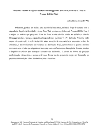 ∙ Resumos do XIII Encontro Nacional de Pesquisa em Filosofia da UFU, IV Encontro de Pós-Graduação em Filosofia
da UFU e do II Encontro de Pesquisa em Filosofia no Ensino Médio, V. 13, n. 13, jun. 2019. ISSN 2358-615X ∙
59
Filosofia e cinema: a angústia existencial heideggeriana pensada a partir de O Show de
Truman de Peter Weir
Gabriel Lima Silva (UFPA)
O homem, perdido em meio a uma existência inautêntica, refém da força de outrem, com a
degradação da própria identidade, é o que Peter Weir nos traz em O Show de Truman (1998). Esse é
o objeto da análise que proponho fazer no filme acima referido, tendo por referência Martin
Heidegger em Ser e Tempo, especialmente apoiado nos capítulos V e VI da Seção Primeira, onde
ocorre tal tematização. A reflexão incidirá sobre o sentido de uma existência inautêntica: o fato da
existência, o desenvolvimento da existência e a destruição do eu, demonstrando o quanto a mesma
representa uma prisão, que só poder ser superada com o enfrentamento da angústia, de onde provém
o impulso do Dasein para transpor e assumir sua autonomia. E, assim, na recusa de qualquer
predestinação e imposição, e atendo-se à busca do real existir, a angústia passa a ser destacada, na
presente comunicação, como necessidade para a liberdade.
 