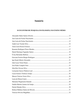 Sumário
II ENCONTRO DE PESQUISA EM FILOSOFIA NO ENSINO MÉDIO
Alexandre Sidnei Santos Silveira...........................................................................................13
Ana Laura de Freitas Nascimento ..........................................................................................14
Ana Luiza de Freitas Nascimento ..........................................................................................15
André Luiz Vicente Silva .......................................................................................................16
Anna Luisa Pereira Fonseca...................................................................................................17
Kauanne Rodrigues Flores Mendes........................................................................................17
Daniel Henrique Fagundes Santos .........................................................................................18
Éviny Bernardes Barbosa.......................................................................................................19
Geovana Ferreira Borges Rodrigues ......................................................................................20
Igor Kauã Alberto Alexandre .................................................................................................21
João Lucas Vieira Nunes........................................................................................................22
José Pedro Campelo Neto ......................................................................................................23
Júlia Reis Novaes Silva..........................................................................................................24
Lorraynne Garcez Pinheiro Leal ............................................................................................25
Lucas Gustavo Terêncio Araújo .............................................................................................26
Marcus Vinícius Torres Silva .................................................................................................26
Luiza de Moura Castro...........................................................................................................27
Marianna Wagatsuma Eduardo ..............................................................................................28
Natália Martins Arantes de Araújo.........................................................................................29
Patrick Mendes Silva..............................................................................................................30
Robson Matheus Santos de Oliveira ......................................................................................31
Vinícius Oliveira Magalhães ..................................................................................................32
 