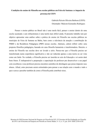 ∙ Resumos do XIII Encontro Nacional de Pesquisa em Filosofia da UFU, IV Encontro de Pós-Graduação em Filosofia
da UFU e do II Encontro de Pesquisa em Filosofia no Ensino Médio, V. 13, n. 13, jun. 2019. ISSN 2358-615X ∙
60
Condições do ensino de Filosofia nas escolas públicas em Feira de Santana e o impacto da
presença da UEFS
Gabriela Peixoto Oliveira Barbosa (UEFS)
Orientador: Malcom Guimarães Rodrigues
Pensar o ensino público no Brasil não é uma tarefa fácil, pensar o ensino dentro de uma
escola sucateada e sem infraestrutura é uma tarefa mais difícil ainda. O presente trabalho tem por
objetivo apresentar uma análise sobre a prática do ensino de Filosofia nas escolas públicas no
município de Feira de Santana na Bahia, bem como a relevância da atuação e contribuição do
PIBID e da Residência Pedagógica (PRP) nessas escolas. Ademais, caberá refletir sobre uma
proposta filosófica pedagógica, baseada em uma filosofia humanista e transformadora. Decerto, o
ensino de Filosofia nas escolas deve ser levado a sério. Parece-me que a Filosofia precisa ser
transformada numa experiência significativa e não ser reduzida apenas a uma teoria ou ser vista
como um fardo. Na verdade, a Filosofia precisa ser inserida no seio da Educação e só assim dará
bons frutos. É indispensável a preparação e capacitação do professor pra desenvolver o seu papel
com excelência e esse professor precisa encontrar caminhos de abordagens que possa impactar seus
alunos. Afinal, estes precisam serem estimulados para pensar a sua relação com o mundo e tudo o
que o cerca e perceber também de como a Filosofia pode contribuir nisso.
 