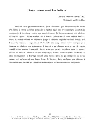 ∙ Resumos do XIII Encontro Nacional de Pesquisa em Filosofia da UFU, IV Encontro de Pós-Graduação em Filosofia
da UFU e do II Encontro de Pesquisa em Filosofia no Ensino Médio, V. 13, n. 13, jun. 2019. ISSN 2358-615X ∙
61
Literatura engajada segundo Jean- Paul Sartre
Gabrielle Fernandes Martins (UFU)
Orientador: Igor Silva Alves
Jean-Paul Sartre apresenta em seu texto Que é a literatura? que, diferentemente das demais
artes (como a pintura, escultura e música), a literatura deve estar necessariamente vinculada ao
engajamento, é importante ressaltar que quando tratamos de literatura engajada nos referimos
diretamente à prosa. Pretendo analisar com o presente trabalho o texto supracitado de Sartre. O
intuito da análise consiste em entender o porquê a literatura, segundo o filósofo francês, está
diretamente vinculada ao engajamento. Deste modo, para que possamos compreender por que a
literatura se relaciona com engajamento é necessário percebermos como a arte da escrita,
especificamente a prosa, é construída. Assim, o percurso que será traçado ao longo do trabalho
consiste em entender a diferença existente entre os tipos de artes, compreendendo a construção das
obras no imaginário e a diferença existente entre poesia e prosa no que diz respeito ao uso da
palavra, pois esclarecer de que forma, dentro da literatura, Sartre estabelece esse diferença é
fundamental para perceber que a própria estrutura da prosa nos revela a noção de engajamento.
 