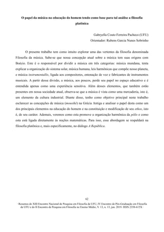 ∙ Resumos do XIII Encontro Nacional de Pesquisa em Filosofia da UFU, IV Encontro de Pós-Graduação em Filosofia
da UFU e do II Encontro de Pesquisa em Filosofia no Ensino Médio, V. 13, n. 13, jun. 2019. ISSN 2358-615X ∙
62
O papel da música na educação do homem tendo como base para tal análise a filosofia
platônica
Gabryella Couto Ferreira Pacheco (UFU)
Orientador: Rubens Garcia Nunes Sobrinho
O presente trabalho tem como intuito explorar uma das vertentes da filosofia denominada
Filosofia da música. Sabe-se que nossa concepção atual sobre a música tem suas origens com
Boécio. Este é o responsável por dividir a música em três categorias: música mundana, tenta
explicar a organização do sistema solar, música humana, leis harmônicas que compõe nosso planeta,
e música instrumentallis, ligada aos compositores, entonação de voz e fabricantes de instrumentos
musicais. A partir dessa divisão, a música, aos poucos, perde seu papel no espaço educativo e é
entendida apenas como uma experiência sensitiva. Além desses elementos, que também estão
presentes em nossa sociedade atual, observa-se que a música é vista como uma mercadoria, isto é,
um elemento da cultura industrial. Diante disso, tenho como objetivo principal neste trabalho
esclarecer as concepções de música (mousiké) na Grécia Antiga e analisar o papel desta como um
dos principais elementos na educação do homem e na constituição e modificação de seu ethos, isto
é, de seu caráter. Ademais, veremos como esta promove a organização harmônica da pólis e como
esta está ligada diretamente às noções matemáticas. Para isso, essa abordagem se respaldará na
filosofia platônica e, mais especificamente, no diálogo A República.
 