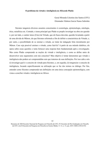 ∙ Resumos do XIII Encontro Nacional de Pesquisa em Filosofia da UFU, IV Encontro de Pós-Graduação em Filosofia
da UFU e do II Encontro de Pesquisa em Filosofia no Ensino Médio, V. 13, n. 13, jun. 2019. ISSN 2358-615X ∙
63
O problema da virtude e inteligência no Mênonde Platão
Gessé Miranda Celestino dos Santos (UFU)
Orientador: Rubens Garcia Nunes Sobrinho
Sócrates tangencia diversos assuntos concernentes à cosmologia, epistemologia, ontologia,
ética, metafísica etc. Contudo, o tema principal que Platão se propõe investigar na obra em questão
é, por um lado, o caráter único (Uno) da Virtude, que ele busca desvelar, questão levantada a partir
de uma dúvida de Mênon, ela que Sócrates reformula a fim de definir a característica da Virtude, e,
por outro, a possibilidade de se ensinar a virtude, ao tratar da indagação feita inicialmente por
Mênon. Caso seja possível ensinar a virtude, como fazê-la? A partir de seu método dialético, ele
opera sobre essas questões e tenta fornecer uma resposta bem fundamentada após a investigação.
Mas como Platão compreende as noções de virtude e inteligência, e como as define antes de
desenvolver seus argumentos com tais conceitos? Meu objetivo é tentar demonstrar que virtude e
inteligência não podem ser compreendidas sem que tratemos de suas definições. Por isso cabe a nós
(i) investigar qual é o conceito de virtude para Sócrates, e, em seguida, (ii) tangenciar o conceito de
inteligência, focando especificamente na utilização que se faz dos termos no diálogo. Por fim,
entender como Sócrates compreende tais definições em uma única concepção epistemológica, com
vistas a conciliar virtude e inteligência no Mênon.
 