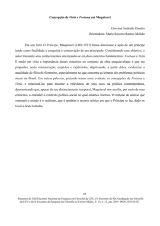 ∙ Resumos do XIII Encontro Nacional de Pesquisa em Filosofia da UFU, IV Encontro de Pós-Graduação em Filosofia
da UFU e do II Encontro de Pesquisa em Filosofia no Ensino Médio, V. 13, n. 13, jun. 2019. ISSN 2358-615X ∙
64
Concepção de Virtú e Fortuna em Maquiavel
Giovana Andrade Zanotto
Orientadora: Maria Socorro Ramos Militão
Em seu livro O Príncipe, Maquiavel (1469-1527) busca direcionar a ação de um príncipe
tendo como finalidade a conquista e conservação de um principado. Considerando esse objetivo, o
autor transmite seus conhecimentos alicerçando-se em dois conceitos fundamentais: Fortuna e Virtú.
E tendo em vista a importância destes conceitos no conjunto da obra maquiaveliana é que me
proponho, nesta comunicação, expô-los e explicá-los, objetivando, a partir deles, evidenciar a
atualidade do filósofo florentino, especialmente no que concerne as leituras dos problemas políticos
atuais no Brasil. Em outras palavras, pretendo tornar mais evidente as concepções de Fortuna e
Virtú, e relacioná-las para mostrar a relevância de seus usos na política contemporânea,
demonstrando que, apesar de seu distanciamento temporal, Maquiavel nos auxilia, por meio de seus
conceitos, a entender o contexto político-social no qual estamos imersos. O método de análise que
orientará o estudo é o realismo, que é também o recorte teórico em que o Príncipe se faz, dado os
limites deste trabalho.
 