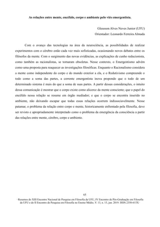 ∙ Resumos do XIII Encontro Nacional de Pesquisa em Filosofia da UFU, IV Encontro de Pós-Graduação em Filosofia
da UFU e do II Encontro de Pesquisa em Filosofia no Ensino Médio, V. 13, n. 13, jun. 2019. ISSN 2358-615X ∙
65
As relações entre mente, encéfalo, corpo e ambiente pelo viés emergentista.
Gleusson Alves Neves Junior (UFU)
Orientador: Leonardo Ferreira Almada
Com o avanço das tecnologias na área da neurociência, as possibilidades de realizar
experimentos com o cérebro estão cada vez mais sofisticadas, ocasionando novos debates entre os
filósofos da mente. Com o surgimento das novas evidências, as explicações de cunho reducionista,
como também as racionalistas, se tornaram obsoletas. Nesse contexto, o Emergentismo advém
como uma proposta para reaquecer as investigações filosóficas. Enquanto o Racionalismo considera
a mente como independente do corpo e do mundo exterior a ela, e o Redutivismo compreende o
todo como a soma das partes, a corrente emergentista inova propondo que o todo de um
determinado sistema é mais do que a soma de suas partes. A partir dessas considerações, o intuito
dessa comunicação é mostrar que o corpo existe como alicerce da mente consciente; que o papel do
encéfalo nessa relação se resume em órgão mediador; e que o corpo se encontra inserido no
ambiente, não deixando escapar que todas essas relações ocorrem indissociavelmente. Nesse
patamar, o problema da relação entre corpo e mente, historicamente enfrentado pela filosofia, deve
ser revisto e apropriadamente interpretado como o problema da emergência da consciência a partir
das relações entre mente, cérebro, corpo e ambiente.
 
