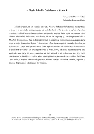 ∙ Resumos do XIII Encontro Nacional de Pesquisa em Filosofia da UFU, IV Encontro de Pós-Graduação em Filosofia
da UFU e do II Encontro de Pesquisa em Filosofia no Ensino Médio, V. 13, n. 13, jun. 2019. ISSN 2358-615X ∙
68
A filosofia de Paul B. Preciado como prática de si
Ian Abrahão Oliveira (UFU)
Orientador: Humberto Guido
Michel Foucault, em seu segundo tomo de A História da Sexualidade, formula o conceito de
práticas de si ao estudar as éticas gregas do período clássico. Tal conceito se refere a “práticas
refletidas e voluntárias através das quais os homens não somente fixam regras de conduta, como
também procuram se transformar; modificar-se em seu ser singular (...)”. Em seu primeiro livro, o
Manifesto Contrassexual, Paul B. Preciado formula o conceito de contrassexualidade, que em parte
segue a noção foucaultiana de que “a forma mais eficaz de resistência à produção disciplinar da
sexualidade (...) [é] a contraprodutividade, isto é, a produção de formas de saber-prazer alternativas
à sexualidade moderna". Em seu segundo livro, o Testo Junkie, o filósofo espanhol escreve uma
autoteoria, que parte de um experimento de uso voluntário de testosterona em gel, como
experimento (bio)político, e pondera sobre suas implicações psicossomáticas, sociais e filosóficas.
Deste modo, a presente comunicação pretende pensar a filosofia de Paul B. Preciado, seguindo o
conceito de práticas de si formulado por Foucault.
 