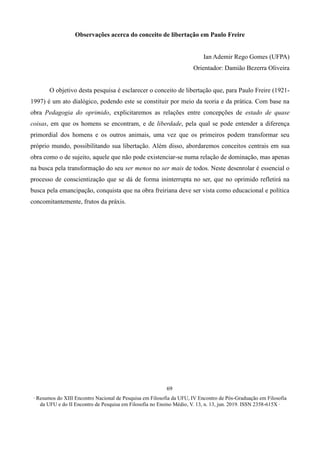 ∙ Resumos do XIII Encontro Nacional de Pesquisa em Filosofia da UFU, IV Encontro de Pós-Graduação em Filosofia
da UFU e do II Encontro de Pesquisa em Filosofia no Ensino Médio, V. 13, n. 13, jun. 2019. ISSN 2358-615X ∙
69
Observações acerca do conceito de libertação em Paulo Freire
Ian Ademir Rego Gomes (UFPA)
Orientador: Damião Bezerra Oliveira
O objetivo desta pesquisa é esclarecer o conceito de libertação que, para Paulo Freire (1921-
1997) é um ato dialógico, podendo este se constituir por meio da teoria e da prática. Com base na
obra Pedagogia do oprimido, explicitaremos as relações entre concepções de estado de quase
coisas, em que os homens se encontram, e de liberdade, pela qual se pode entender a diferença
primordial dos homens e os outros animais, uma vez que os primeiros podem transformar seu
próprio mundo, possibilitando sua libertação. Além disso, abordaremos conceitos centrais em sua
obra como o de sujeito, aquele que não pode existenciar-se numa relação de dominação, mas apenas
na busca pela transformação do seu ser menos no ser mais de todos. Neste desenrolar é essencial o
processo de conscientização que se dá de forma ininterrupta no ser, que no oprimido refletirá na
busca pela emancipação, conquista que na obra freiriana deve ser vista como educacional e política
concomitantemente, frutos da práxis.
 