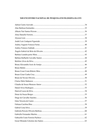 XIII ENCONTRO NACIONAL DE PESQUISA EM FILOSOFIA DA UFU
Adrian Castro Azevedo ..........................................................................................................34
Alan Barbosa Guimarães........................................................................................................35
Alberto Yuri Santos Peixoto...................................................................................................36
Aline Danielle Ferreira...........................................................................................................37
Alysson Lein ..........................................................................................................................38
André Luis Lindquist Figueredo ............................................................................................39
Andrey Augusto Fonseca Farias.............................................................................................40
Andrey Fonseca Andrade .......................................................................................................41
Ângelo Gabriel de Brito de Oliveira ......................................................................................42
Barbara Leandra porto Mota ..................................................................................................43
Bárbara Raffaelle Carvalho Santos ........................................................................................44
Belchior Alves da Silva..........................................................................................................45
Bruna Alexsandra Assis de Araújo.........................................................................................46
Bruno Belém ..........................................................................................................................47
Bruno Cesar Costa Ribeiro Mira............................................................................................48
Bruno César Cunha Cruz........................................................................................................49
Bruno de Novais Oliveira.......................................................................................................50
Clarice Melo Stabenow ..........................................................................................................51
Cláudio de Souza Menezes Júnior .........................................................................................52
Daniel Alves Rodrigues..........................................................................................................53
Danival Lucas da Silva...........................................................................................................54
Dener de Souza Borges ..........................................................................................................55
Diego de Carvalho Sanches....................................................................................................56
Edon Teixeira de Castro .........................................................................................................57
Fabiana Carolina Dias ............................................................................................................58
Gabriel Lima Silva .................................................................................................................59
Gabriela Peixoto Oliveira Barbosa.........................................................................................60
Gabrielle Fernandes Martins..................................................................................................61
Gabryella Couto Ferreira Pacheco .........................................................................................62
Gessé Miranda Celestino dos Santos .....................................................................................63
 