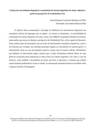 ∙ Resumos do XIII Encontro Nacional de Pesquisa em Filosofia da UFU, IV Encontro de Pós-Graduação em Filosofia
da UFU e do II Encontro de Pesquisa em Filosofia no Ensino Médio, V. 13, n. 13, jun. 2019. ISSN 2358-615X ∙
70
Críticas do cartesianismo linguístico à constituição do sistema linguístico de sinais: objeções a
partir da perspectiva de Giambattista Vico
Israel Henrique Cavalcante Mendonça (UFPA)
Orientador: Joao Batista Moreira Filho
O objetivo desta comunicação é investigar as influências do cartesianismo linguístico nas
concepções teóricas de linguagem que se opõem - ou mesmo se desajustam - na possibilidade da
constituição de sistema linguístico de sinais, como o de LIBRAS (Linguagem Brasileira de Sinais),
numa análise que tem por referência a perspectiva de Giambattista Vico, crítico agudo de Descartes.
Nossa análise parte do pressuposto que em torno de determinadas concepções linguísticas, como a
de Chomsky, por exemplo, são utilizados princípios ligados ao racionalismo de maneira geral, e o
cartesianismo como no caso da gramática gerativa, mesmo que de maneira indireta. Defendemos
esta hipótese ao observarmos alguns entraves que a teoria chomskiana enfrenta dentro de suas
diretivas conceituais para caracterizar as libras como um sistema linguístico, tais como o caso do
inatismo, como também a inconstância da teoria, que hora se aproxima, e instantes que exibem
caráter bastante problemáticos como os citados. A comunicação pretende promover um debate sobre
o aspecto da práxis da linguagem.
 