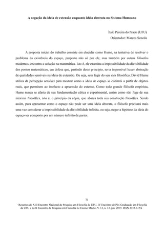 ∙ Resumos do XIII Encontro Nacional de Pesquisa em Filosofia da UFU, IV Encontro de Pós-Graduação em Filosofia
da UFU e do II Encontro de Pesquisa em Filosofia no Ensino Médio, V. 13, n. 13, jun. 2019. ISSN 2358-615X ∙
71
A negação da ideia de extensão enquanto ideia abstrata no Sistema Humeano
Ítalo Pereira do Prado (UFU)
Orientador: Marcos Seneda
A proposta inicial do trabalho consiste em elucidar como Hume, na tentativa de resolver o
problema da existência do espaço, proposto não só por ele, mas também por outros filósofos
modernos, encontra a solução na matemática. Isto é, ele examina a impossibilidade da divisibilidade
dos pontos matemáticos, em defesa que, partindo deste princípio, seria impossível haver abstração
de qualidades sensíveis na ideia de extensão. Ou seja, sem fugir do seu viés filosófico, David Hume
utiliza da percepção sensível para mostrar como a ideia de espaço se constrói a partir de objetos
reais, que permitem ao intelecto a apreensão do extenso. Como todo grande filósofo empirista,
Hume nunca se afasta de sua fundamentação cética e experimental, assim como não foge de sua
máxima filosófica, isto é, o princípio da cópia, que abarca toda sua construção filosófica. Sendo
assim, para apresentar como o espaço não pode ser uma ideia abstrata, o filósofo precisará mais
uma vez considerar a impossibilidade da divisibilidade infinita, ou seja, negar a hipótese da ideia do
espaço ser composto por um número infinito de partes.
 