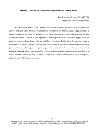 ∙ Resumos do XIII Encontro Nacional de Pesquisa em Filosofia da UFU, IV Encontro de Pós-Graduação em Filosofia
da UFU e do II Encontro de Pesquisa em Filosofia no Ensino Médio, V. 13, n. 13, jun. 2019. ISSN 2358-615X ∙
72
O conto Er de Kafka e o conceito de pensamento em Hannah Arendt
Ival de Andrade Picanço Neto (UFPA)
Orientador: Ivan Risafi de Pontes
Esta comunicação tem como objetivo realizar uma reflexão crítica sobre a recepção do dos
escritos de Kafka para a definição do conceito de pensamento em Hannah Arendt, especificamente a
passagem do conto Er citada no prefácio da obra Entre o passado e o futuro. Analisaremos o conto
de Kafka como fio condutor, o qual a pensadora se vale para ilustrar o quadro de perplexidade no
contexto contemporâneo de pós-crise da tradição. O escrito de Kafka, além do mais, nos ajuda a
compreender a própria condição humana neste panorama de perplexidade no qual nos encontramos
já sem o fio da tradição que nos ligava ao passado. Hannah Arendt ainda retoma em sua última
grande e inacabada obra A vida do espírito o conto kafkiano, usando-o mais uma vez para ilustrar a
lacuna existente entre o passado e o futuro, a clareira que se abre, interrompendo o fluxo temporal,
pela própria atividade do pensamento.
 