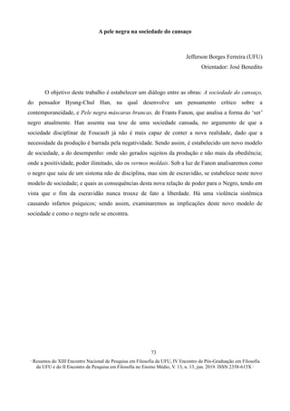 ∙ Resumos do XIII Encontro Nacional de Pesquisa em Filosofia da UFU, IV Encontro de Pós-Graduação em Filosofia
da UFU e do II Encontro de Pesquisa em Filosofia no Ensino Médio, V. 13, n. 13, jun. 2019. ISSN 2358-615X ∙
73
A pele negra na sociedade do cansaço
Jefferson Borges Ferreira (UFU)
Orientador: José Benedito
O objetivo deste trabalho é estabelecer um diálogo entre as obras: A sociedade do cansaço,
do pensador Byung-Chul Han, na qual desenvolve um pensamento crítico sobre a
contemporaneidade, e Pele negra máscaras brancas, de Frants Fanon, que analisa a forma do ‘ser’
negro atualmente. Han assenta sua tese de uma sociedade cansada, no argumento de que a
sociedade disciplinar de Foucault já não é mais capaz de conter a nova realidade, dado que a
necessidade da produção é barrada pela negatividade. Sendo assim, é estabelecido um novo modelo
de sociedade, a do desempenho: onde são gerados sujeitos da produção e não mais da obediência;
onde a positividade, poder ilimitado, são os vermos moldais. Sob a luz de Fanon analisaremos como
o negro que saiu de um sistema não de disciplina, mas sim de escravidão, se estabelece neste novo
modelo de sociedade; e quais as consequências desta nova relação de poder para o Negro, tendo em
vista que o fim da escravidão nunca trouxe de fato a liberdade. Há uma violência sistêmica
causando infartos psíquicos; sendo assim, examinaremos as implicações deste novo modelo de
sociedade e como o negro nele se encontra.
 