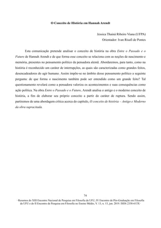 ∙ Resumos do XIII Encontro Nacional de Pesquisa em Filosofia da UFU, IV Encontro de Pós-Graduação em Filosofia
da UFU e do II Encontro de Pesquisa em Filosofia no Ensino Médio, V. 13, n. 13, jun. 2019. ISSN 2358-615X ∙
74
O Conceito de História em Hannah Arendt
Jessica Thainá Ribeiro Viana (UFPA)
Orientador: Ivan Risafi de Pontes
Esta comunicação pretende analisar o conceito de história na obra Entre o Passado e o
Futuro de Hannah Arendt e de que forma esse conceito se relaciona com as noções de nascimento e
memória, presentes no pensamento político da pensadora alemã. Abordaremos, para tanto, como na
história é reconhecido um caráter de interrupções, as quais são caracterizadas como grandes feitos,
desencadeadores do agir humano. Assim impõe-se no âmbito desse pensamento político a seguinte
pergunta: de que forma o nascimento também pode ser entendido como um grande feito? Tal
questionamento revelará como a pensadora valoriza os acontecimentos e suas consequências como
ação política. Na obra Entre o Passado e o Futuro, Arendt analisa o antigo e o moderno conceito de
história, a fim de elaborar seu próprio conceito a partir do caráter de ruptura. Sendo assim,
partiremos de uma abordagem crítica acerca do capítulo, O conceito de história – Antigo e Moderno
da obra supracitada.
 