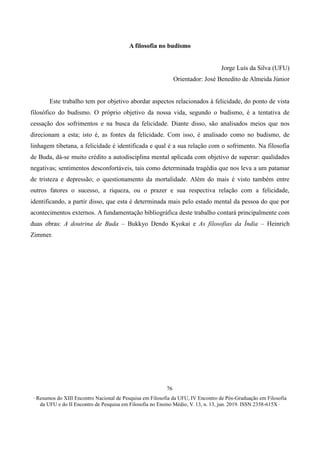 ∙ Resumos do XIII Encontro Nacional de Pesquisa em Filosofia da UFU, IV Encontro de Pós-Graduação em Filosofia
da UFU e do II Encontro de Pesquisa em Filosofia no Ensino Médio, V. 13, n. 13, jun. 2019. ISSN 2358-615X ∙
76
A filosofia no budismo
Jorge Luís da Silva (UFU)
Orientador: José Benedito de Almeida Júnior
Este trabalho tem por objetivo abordar aspectos relacionados à felicidade, do ponto de vista
filosófico do budismo. O próprio objetivo da nossa vida, segundo o budismo, é a tentativa de
cessação dos sofrimentos e na busca da felicidade. Diante disso, são analisados meios que nos
direcionam a esta; isto é, as fontes da felicidade. Com isso, é analisado como no budismo, de
linhagem tibetana, a felicidade é identificada e qual é a sua relação com o sofrimento. Na filosofia
de Buda, dá-se muito crédito a autodisciplina mental aplicada com objetivo de superar: qualidades
negativas; sentimentos desconfortáveis, tais como determinada tragédia que nos leva a um patamar
de tristeza e depressão; o questionamento da mortalidade. Além do mais é visto também entre
outros fatores o sucesso, a riqueza, ou o prazer e sua respectiva relação com a felicidade,
identificando, a partir disso, que esta é determinada mais pelo estado mental da pessoa do que por
acontecimentos externos. A fundamentação bibliográfica deste trabalho contará principalmente com
duas obras: A doutrina de Buda – Bukkyo Dendo Kyokai e As filosofias da Índia – Heinrich
Zimmer.
 