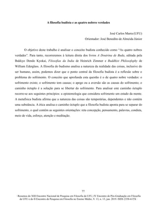 ∙ Resumos do XIII Encontro Nacional de Pesquisa em Filosofia da UFU, IV Encontro de Pós-Graduação em Filosofia
da UFU e do II Encontro de Pesquisa em Filosofia no Ensino Médio, V. 13, n. 13, jun. 2019. ISSN 2358-615X ∙
77
A filosofia budista e as quatro nobres verdades
José Carlos Marra (UFU)
Orientador: José Benedito de Almeida Júnior
O objetivo deste trabalho é analisar o conceito budista conhecido como “As quatro nobres
verdades”. Para tanto, recorreremos à leitura direta dos livros A Doutrina de Buda, editada pela
Bukkyo Dendo Kyokai, Filosofias da India de Heinrich Zimmer e Buddhist Philosofophy de
William Ederglass. A filosofia do budismo analisa a natureza da realidade das coisas, inclusive do
ser humano, assim, podemos dizer que o ponto central da filosofia budista é a reflexão sobre o
problema do sofrimento. O conceito que aprofunda esta questão é o de quatro nobre verdades: o
sofrimento existe; o sofrimento tem causas; o apego ou a aversão são as causas do sofrimento; o
caminho óctuplo é a solução para se libertar do sofrimento. Para analisar este caminho óctuplo
recorre-se aos seguintes princípios: a epistemologia que considera sofrimento um estado da mente.
A metafísica budista afirma que a natureza das coisas são temporárias, dependentes e não contém
uma substância. A ética analisa o caminho óctuplo que a filosofia budista aponta para se separar do
sofrimento, o qual contém as seguintes orientações: reta concepção, pensamento, palavras, conduta,
meio de vida, esforço, atenção e meditação.
 