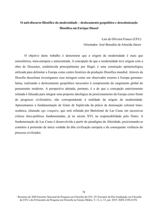∙ Resumos do XIII Encontro Nacional de Pesquisa em Filosofia da UFU, IV Encontro de Pós-Graduação em Filosofia
da UFU e do II Encontro de Pesquisa em Filosofia no Ensino Médio, V. 13, n. 13, jun. 2019. ISSN 2358-615X ∙
78
O anti-discurso filosófico da modernidade – deslocamento geopolítico e descolonização
filosófica em Enrique Dussel
Laís de Oliveira Franco (UFU)
Orientador: José Benedito de Almeida Júnior
O objetivo deste trabalho é demonstrar que a origem da modernidade é mais que
eurocêntrica, intra-europeia e autocentrada. A concepção de que a modernidade teve origem com a
obra de Descartes, estabelecida principalmente por Hegel, é uma construção epistemológica
utilizada para delimitar a Europa como centro histórico da produção filosófica mundial. Através da
filosofia dusseliana investigamos essa miragem como um observador externo à Europa germano-
latina, realizando o deslocamento geopolítico necessário à compreensão do surgimento global do
pensamento moderno. A perspectiva adotada, portanto, é a de que a concepção anteriormente
relatada é falseada para integrar uma proposta ideológica de posicionamento da Europa como frente
do progresso civilizatório, não correspondendo à realidade da origem da modernidade.
Apresentamos a fundamentação de Ginés de Sepúlveda da práxis de dominação colonial trans-
oceânica, chamada ego conquiro, que será refutada por Bartolomé de Las Casas em sucessivas
críticas ético-políticas fundamentadas, já no século XVI, na responsabilidade pelo Outro. A
fundamentação de Las Casas é desenvolvida a partir do paradigma da Alteridade, posicionando-se
contrário à pretensão de única verdade da dita civilização europeia e da consequente violência do
processo civilizador.
 