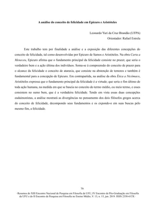 ∙ Resumos do XIII Encontro Nacional de Pesquisa em Filosofia da UFU, IV Encontro de Pós-Graduação em Filosofia
da UFU e do II Encontro de Pesquisa em Filosofia no Ensino Médio, V. 13, n. 13, jun. 2019. ISSN 2358-615X ∙
79
A análise do conceito de felicidade em Epicuro e Aristóteles
Leonardo Yuri da Cruz Brandão (UFPA)
Orientador: Rafael Estrela
Este trabalho tem por finalidade a análise e a exposição das diferentes concepções do
conceito de felicidade, tal como desenvolvidas por Epicuro de Samos e Aristóteles. Na obra Carta a
Meneceu, Epicuro afirma que o fundamento principal da felicidade consiste no prazer, que seria o
verdadeiro bem e a ação última dos indivíduos. Soma-se à compreensão do conceito de prazer para
o alcance da felicidade o conceito de ataraxia, que consiste na abstenção de temores e também é
fundamental para a concepção de Epicuro. Em contrapartida, na análise da obra Ética a Nicômaco,
Aristóteles expressa que o fundamento principal da felicidade é a virtude; que seria o fim último de
toda ação humana, na medida em que se baseia no conceito do termo médio, ou meio termo, e esses
consistem no sumo bem, que é a verdadeira felicidade. Tendo em vista essas duas concepções
eudaimonístas, a análise mostrará as divergências no pensamento dos dois filósofos gregos acerca
do conceito de felicidade, decompondo seus fundamentos e os expondo-o em suas buscas pelo
mesmo fim, a felicidade.
 