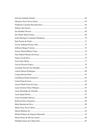 Giovana Andrade Zanotto ......................................................................................................64
Gleusson Alves Neves Junior.................................................................................................65
Guilherme Carmona Rezende Silva.......................................................................................66
Helton Lima Soares................................................................................................................67
Ian Abrahão Oliveira ..............................................................................................................68
Ian Ademir Rego Gomes........................................................................................................69
Israel Henrique Cavalcante Mendonça ..................................................................................70
Ítalo Pereira do Prado.............................................................................................................71
Ival de Andrade Picanço Neto................................................................................................72
Jefferson Borges Ferreira .......................................................................................................73
Jessica Thainá Ribeiro Viana .................................................................................................74
João Gabriel Moraes De Souza..............................................................................................75
Jorge Luís da Silva .................................................................................................................76
José Carlos Marra...................................................................................................................77
Laís de Oliveira Franco..........................................................................................................78
Leonardo Yuri da Cruz Brandão.............................................................................................79
Letícia Palazzo Rodrigues......................................................................................................80
Lorena Moreira Pinto .............................................................................................................81
Luã Mateus Rocha Gonçalves................................................................................................82
Luana Chuq de Jesus..............................................................................................................83
Lucas Cabral Ferraz de Lima .................................................................................................84
Lucas Guerrezi Derze Marques..............................................................................................85
Lucas Hernandes de Almeida.................................................................................................86
Lucas Igreja Pereira................................................................................................................87
Lucca Fernandes Barroso.......................................................................................................88
Ketlin da Silva Gonçalves......................................................................................................89
Malu Marinho da Silva...........................................................................................................90
Maria Clara Alves Cabral.......................................................................................................91
Marina Barbosa Sá .................................................................................................................92
Michel Pinheiro de Siqueira Maywald...................................................................................93
Nelson Perez de Oliveira Junior.............................................................................................94
Nhadilla Gomes de Caldas Silva............................................................................................95
 