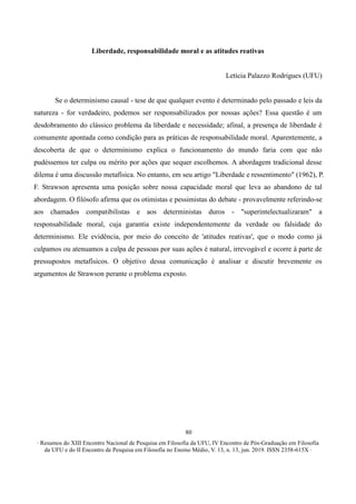 ∙ Resumos do XIII Encontro Nacional de Pesquisa em Filosofia da UFU, IV Encontro de Pós-Graduação em Filosofia
da UFU e do II Encontro de Pesquisa em Filosofia no Ensino Médio, V. 13, n. 13, jun. 2019. ISSN 2358-615X ∙
80
Liberdade, responsabilidade moral e as atitudes reativas
Letícia Palazzo Rodrigues (UFU)
Se o determinismo causal - tese de que qualquer evento é determinado pelo passado e leis da
natureza - for verdadeiro, podemos ser responsabilizados por nossas ações? Essa questão é um
desdobramento do clássico problema da liberdade e necessidade; afinal, a presença de liberdade é
comumente apontada como condição para as práticas de responsabilidade moral. Aparentemente, a
descoberta de que o determinismo explica o funcionamento do mundo faria com que não
pudéssemos ter culpa ou mérito por ações que sequer escolhemos. A abordagem tradicional desse
dilema é uma discussão metafísica. No entanto, em seu artigo "Liberdade e ressentimento" (1962), P.
F. Strawson apresenta uma posição sobre nossa capacidade moral que leva ao abandono de tal
abordagem. O filósofo afirma que os otimistas e pessimistas do debate - provavelmente referindo-se
aos chamados compatibilistas e aos deterministas duros - "superintelectualizaram" a
responsabilidade moral, cuja garantia existe independentemente da verdade ou falsidade do
determinismo. Ele evidência, por meio do conceito de 'atitudes reativas', que o modo como já
culpamos ou atenuamos a culpa de pessoas por suas ações é natural, irrevogável e ocorre à parte de
pressupostos metafísicos. O objetivo dessa comunicação é analisar e discutir brevemente os
argumentos de Strawson perante o problema exposto.
 