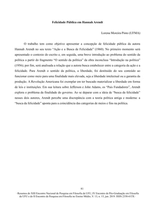 ∙ Resumos do XIII Encontro Nacional de Pesquisa em Filosofia da UFU, IV Encontro de Pós-Graduação em Filosofia
da UFU e do II Encontro de Pesquisa em Filosofia no Ensino Médio, V. 13, n. 13, jun. 2019. ISSN 2358-615X ∙
81
Felicidade Pública em Hannah Arendt
Lorena Moreira Pinto (UFMA)
O trabalho tem como objetivo apresentar a concepção de felicidade pública da autora
Hannah Arendt no seu texto “Ação e a Busca de Felicidade” (1960). No primeiro momento será
apresentado o contexto do escrito e, em seguida, uma breve introdução ao problema do sentido da
política a partir do fragmento “O sentido da política” da obra inconclusa “Introdução na política”
(1956); por fim, será analisada a relação que a autora busca estabelecer entre a categoria da ação e a
felicidade. Para Arendt o sentido da política, a liberdade, foi destituído do seu conteúdo ao
funcionar como meio para uma finalidade mais elevada, seja a liberdade intelectual ou a garantia da
produção. A Revolução Americana foi exemplar em ter buscado materializar a liberdade em forma
de leis e instituições. Em sua leitura sobre Jefferson e John Adams, os “Pais Fundadores”, Arendt
explora o problema da finalidade do governo. Ao se deparar com a ideia de “busca da felicidade”
nesses dois autores, Arendt percebe uma discrepância com a teoria política antiga e moderna: a
“busca da felicidade” aponta para a coincidência das categorias de meios e fins na política.
 