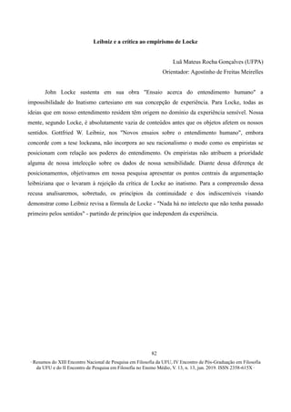 ∙ Resumos do XIII Encontro Nacional de Pesquisa em Filosofia da UFU, IV Encontro de Pós-Graduação em Filosofia
da UFU e do II Encontro de Pesquisa em Filosofia no Ensino Médio, V. 13, n. 13, jun. 2019. ISSN 2358-615X ∙
82
Leibniz e a crítica ao empirismo de Locke
Luã Mateus Rocha Gonçalves (UFPA)
Orientador: Agostinho de Freitas Meirelles
John Locke sustenta em sua obra "Ensaio acerca do entendimento humano" a
impossibilidade do Inatismo cartesiano em sua concepção de experiência. Para Locke, todas as
ideias que em nosso entendimento residem têm origem no domínio da experiência sensível. Nossa
mente, segundo Locke, é absolutamente vazia de conteúdos antes que os objetos afetem os nossos
sentidos. Gottfried W. Leibniz, nos "Novos ensaios sobre o entendimento humano", embora
concorde com a tese lockeana, não incorpora ao seu racionalismo o modo como os empiristas se
posicionam com relação aos poderes do entendimento. Os empiristas não atribuem a prioridade
alguma de nossa intelecção sobre os dados de nossa sensibilidade. Diante dessa diferença de
posicionamentos, objetivamos em nossa pesquisa apresentar os pontos centrais da argumentação
leibniziana que o levaram à rejeição da crítica de Locke ao inatismo. Para a compreensão dessa
recusa analisaremos, sobretudo, os princípios da continuidade e dos indiscerníveis visando
demonstrar como Leibniz revisa a fórmula de Locke - "Nada há no intelecto que não tenha passado
primeiro pelos sentidos" - partindo de princípios que independem da experiência.
 