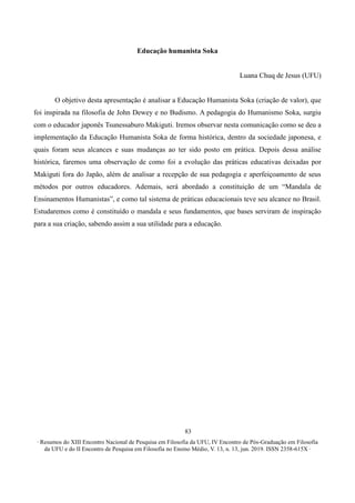 ∙ Resumos do XIII Encontro Nacional de Pesquisa em Filosofia da UFU, IV Encontro de Pós-Graduação em Filosofia
da UFU e do II Encontro de Pesquisa em Filosofia no Ensino Médio, V. 13, n. 13, jun. 2019. ISSN 2358-615X ∙
83
Educação humanista Soka
Luana Chuq de Jesus (UFU)
O objetivo desta apresentação é analisar a Educação Humanista Soka (criação de valor), que
foi inspirada na filosofia de John Dewey e no Budismo. A pedagogia do Humanismo Soka, surgiu
com o educador japonês Tsunessaburo Makiguti. Iremos observar nesta comunicação como se deu a
implementação da Educação Humanista Soka de forma histórica, dentro da sociedade japonesa, e
quais foram seus alcances e suas mudanças ao ter sido posto em prática. Depois dessa análise
histórica, faremos uma observação de como foi a evolução das práticas educativas deixadas por
Makiguti fora do Japão, além de analisar a recepção de sua pedagogia e aperfeiçoamento de seus
métodos por outros educadores. Ademais, será abordado a constituição de um “Mandala de
Ensinamentos Humanistas”, e como tal sistema de práticas educacionais teve seu alcance no Brasil.
Estudaremos como é constituído o mandala e seus fundamentos, que bases serviram de inspiração
para a sua criação, sabendo assim a sua utilidade para a educação.
 