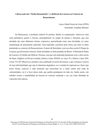∙ Resumos do XIII Encontro Nacional de Pesquisa em Filosofia da UFU, IV Encontro de Pós-Graduação em Filosofia
da UFU e do II Encontro de Pesquisa em Filosofia no Ensino Médio, V. 13, n. 13, jun. 2019. ISSN 2358-615X ∙
84
A Renovação dos "Studia Humanitatis" e a Reflexão da Loucura no Contexto do
Renascimento
Lucas Cabral Ferraz de Lima (UFPA)
Orientador: Jonathan Molinari
Na Renascença, a produção cultural foi profusa. Dentre as composições, observa-se uma
certa pertinência quanto à loucura, principalmente no campo da pintura e literatura, que será
abordada das mais diferentes formas: expressiva, personificada como uma divindade, ou como
manifestação do pensamento reprimido. Será explorada a periferia deste termo, por entre as obras
produzidas no contexto do Renascentismo. Erasmo de Rotterdam, com sua obra escrita O Elogio da
Loucura, que divinizará a loucura. Serão abordadas as obras pintadas de Bosch: A Retirada da Pedra
da Loucura e O Jardim das Delícias Terrenas, esta que será analisada juntamente com a obra escrita
de Dante Alighieri na Divina Comédia, Inferno, Canto XXXIV, no verso 52 e Inferno, Canto XIV,
versos 79 e 80. Observa-se, portanto, uma cambiação no termo da loucura, e que a mesma é concisa
de uma individualidade, age seja no fanatismo dogmático, ou a vontade de expressar-se a fazer cujo
nosso desejo, usam-na a cada momento que necessitam ter a razão contra uma onda de
contrariedades, ou ir a favor dessa onda, que quebra paradigmas de cada era. Sendo assim, este
trabalho mostra a mutabilidade da loucura no contexto analisado e seu uso como liberdade de
expressão entre épocas.
 