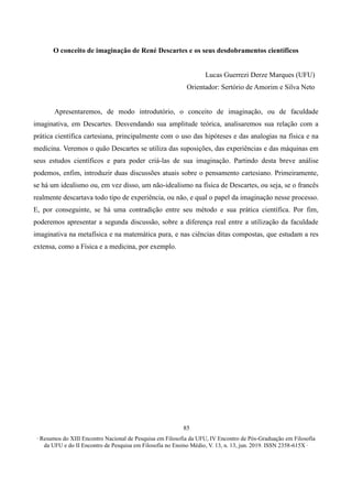 ∙ Resumos do XIII Encontro Nacional de Pesquisa em Filosofia da UFU, IV Encontro de Pós-Graduação em Filosofia
da UFU e do II Encontro de Pesquisa em Filosofia no Ensino Médio, V. 13, n. 13, jun. 2019. ISSN 2358-615X ∙
85
O conceito de imaginação de René Descartes e os seus desdobramentos científicos
Lucas Guerrezi Derze Marques (UFU)
Orientador: Sertório de Amorim e Silva Neto
Apresentaremos, de modo introdutório, o conceito de imaginação, ou de faculdade
imaginativa, em Descartes. Desvendando sua amplitude teórica, analisaremos sua relação com a
prática científica cartesiana, principalmente com o uso das hipóteses e das analogias na física e na
medicina. Veremos o quão Descartes se utiliza das suposições, das experiências e das máquinas em
seus estudos científicos e para poder criá-las de sua imaginação. Partindo desta breve análise
podemos, enfim, introduzir duas discussões atuais sobre o pensamento cartesiano. Primeiramente,
se há um idealismo ou, em vez disso, um não-idealismo na física de Descartes, ou seja, se o francês
realmente descartava todo tipo de experiência, ou não, e qual o papel da imaginação nesse processo.
E, por conseguinte, se há uma contradição entre seu método e sua prática científica. Por fim,
poderemos apresentar a segunda discussão, sobre a diferença real entre a utilização da faculdade
imaginativa na metafísica e na matemática pura, e nas ciências ditas compostas, que estudam a res
extensa, como a Física e a medicina, por exemplo.
 