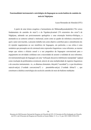 ∙ Resumos do XIII Encontro Nacional de Pesquisa em Filosofia da UFU, IV Encontro de Pós-Graduação em Filosofia
da UFU e do II Encontro de Pesquisa em Filosofia no Ensino Médio, V. 13, n. 13, jun. 2019. ISSN 2358-615X ∙
86
Funcionalidade instrumental e soteriológica da linguagem na escola budista do caminho do
meio de Nāgārjuna
Lucas Hernandes de Almeida (UFU)
A partir de uma leitura exegética e hermenêutica do Mūlamadhyamakakārikā (“Os versos
fundamentais do caminho do meio”) e do Vigrahavyāvartanī (“O extermínio dos erros”) de
Nāgārjuna, adotando um posicionamento apologético e uma orientação histórico-filológica, e
atentando-se ao contexto cultural e intelectual, assim como ao quadro de referência conceitual no
qual o autor está inserido, o presente trabalho tem como objetivo contribuir para o entendimento da:
(i) rejeição nagarjuniana ao uso metafísico da linguagem, em particular, a sua crítica à uma
semântica que pressupõe um elo estrutural entre expressões linguísticas e seus referentes, ao mesmo
tempo que reitera a eficácia causal e o uso pragmático da linguagem convencional para o
engajamento em atividades cotidianas sem a necessidade de assumir a realidade de seus referentes;
(ii) instrumentalização da linguagem em uma “reificação discursiva habilmente manipulada” (upāya)
como resolução da problemática existencial, através de uma multiplicidade de registros linguísticos
e de conceitos instrumentais - ie., os dharmas elementais, śūnyatā (“vacuidade”), e o par dicotômico
saṃvṛti-sat(ya) (“verdade convencional”) e paramārtha-sat(ya) (“verdade última”) -, que
constituem a dialética soteriológica da escola do caminho do meio do budismo mahāyāna
 