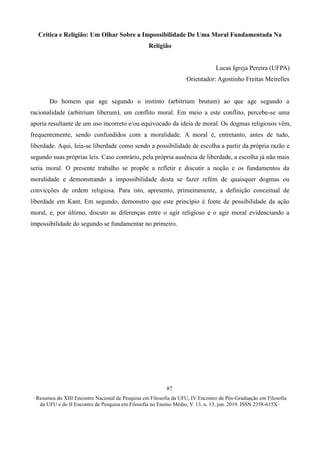 ∙ Resumos do XIII Encontro Nacional de Pesquisa em Filosofia da UFU, IV Encontro de Pós-Graduação em Filosofia
da UFU e do II Encontro de Pesquisa em Filosofia no Ensino Médio, V. 13, n. 13, jun. 2019. ISSN 2358-615X ∙
87
Crítica e Religião: Um Olhar Sobre a Impossibilidade De Uma Moral Fundamentada Na
Religião
Lucas Igreja Pereira (UFPA)
Orientador: Agostinho Freitas Meirelles
Do homem que age segundo o instinto (arbitrium brutum) ao que age segundo a
racionalidade (arbitrium liberum), um conflito moral. Em meio a este conflito, percebe-se uma
aporia resultante de um uso incorreto e/ou equivocado da ideia de moral. Os dogmas religiosos vêm,
frequentemente, sendo confundidos com a moralidade. A moral é, entretanto, antes de tudo,
liberdade. Aqui, leia-se liberdade como sendo a possibilidade de escolha a partir da própria razão e
segundo suas próprias leis. Caso contrário, pela própria ausência de liberdade, a escolha já não mais
seria moral. O presente trabalho se propõe a refletir e discutir a noção e os fundamentos da
moralidade e demonstrando a impossibilidade desta se fazer refém de quaisquer dogmas ou
convicções de ordem religiosa. Para isto, apresento, primeiramente, a definição conceitual de
liberdade em Kant. Em segundo, demonstro que este princípio é fonte de possibilidade da ação
moral, e, por último, discuto as diferenças entre o agir religioso e o agir moral evidenciando a
impossibilidade do segundo se fundamentar no primeiro.
 