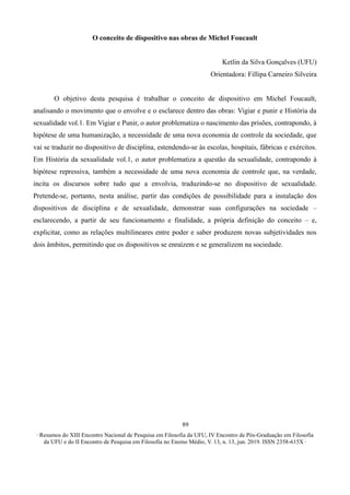 ∙ Resumos do XIII Encontro Nacional de Pesquisa em Filosofia da UFU, IV Encontro de Pós-Graduação em Filosofia
da UFU e do II Encontro de Pesquisa em Filosofia no Ensino Médio, V. 13, n. 13, jun. 2019. ISSN 2358-615X ∙
89
O conceito de dispositivo nas obras de Michel Foucault
Ketlin da Silva Gonçalves (UFU)
Orientadora: Fillipa Carneiro Silveira
O objetivo desta pesquisa é trabalhar o conceito de dispositivo em Michel Foucault,
analisando o movimento que o envolve e o esclarece dentro das obras: Vigiar e punir e História da
sexualidade vol.1. Em Vigiar e Punir, o autor problematiza o nascimento das prisões, contrapondo, à
hipótese de uma humanização, a necessidade de uma nova economia de controle da sociedade, que
vai se traduzir no dispositivo de disciplina, estendendo-se às escolas, hospitais, fábricas e exércitos.
Em História da sexualidade vol.1, o autor problematiza a questão da sexualidade, contrapondo à
hipótese repressiva, também a necessidade de uma nova economia de controle que, na verdade,
incita os discursos sobre tudo que a envolvia, traduzindo-se no dispositivo de sexualidade.
Pretende-se, portanto, nesta análise, partir das condições de possibilidade para a instalação dos
dispositivos de disciplina e de sexualidade, demonstrar suas configurações na sociedade –
esclarecendo, a partir de seu funcionamento e finalidade, a própria definição do conceito – e,
explicitar, como as relações multilineares entre poder e saber produzem novas subjetividades nos
dois âmbitos, permitindo que os dispositivos se enraízem e se generalizem na sociedade.
 