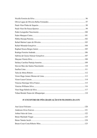 Nicolle Ferreira da Silva ........................................................................................................96
Olívia Lagua de Oliveira Bellas Fernandes............................................................................97
Paulo Vitor Pinho de Siqueira ................................................................................................98
Paulo Vitor De Souza Queiroz ...............................................................................................99
Pedro Lemgruber Nascimento..............................................................................................100
Pedro Marques Cintra...........................................................................................................101
Públio Dezopa Parreira.........................................................................................................102
Rafael Batista Lopes de Oliveira..........................................................................................103
Rafael Miranda Gonçalves...................................................................................................104
Raphael Souza Borges Junior...............................................................................................105
Rodrigo Ferreira Andrade.....................................................................................................106
Sabrina de Cássia Alencar Gonçalves ..................................................................................107
Shayane Vitoria Silva...........................................................................................................108
Stefany Caroline Pantoja Amorim........................................................................................109
Stieven Max dos Santos Nascimento ...................................................................................110
Suellen Lima ........................................................................................................................ 111
Taila de Abreu Ribeiro .........................................................................................................112
Victor Hugo Amaro Moraes de Lima...................................................................................113
Victor Lucas Caixeta ............................................................................................................114
Vinicius Henrique Silva Franco ...........................................................................................115
Vinicius Williams Silva........................................................................................................116
Vitor Hugo Rebelo da Silva .................................................................................................117
Yohan Brendo Nunes de Albuquerque .................................................................................118
IV ENCONTRO DE PÓS-GRADUAÇÃO EM FILOSOFIA DA UFU
Ana Lúcia Feliciano .............................................................................................................120
Anderson Alves Esteves.......................................................................................................121
Arthur Falco de Lima ...........................................................................................................122
Breno Machado Viegas ........................................................................................................123
Breno Tannús Jacob..............................................................................................................124
Bruno Cesar Costa Ribeiro Mira..........................................................................................125
 