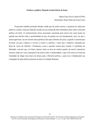 ∙ Resumos do XIII Encontro Nacional de Pesquisa em Filosofia da UFU, IV Encontro de Pós-Graduação em Filosofia
da UFU e do II Encontro de Pesquisa em Filosofia no Ensino Médio, V. 13, n. 13, jun. 2019. ISSN 2358-615X ∙
91
Estética e política: Hannah Arendt leitora de Kant
Maria Clara Alves Cabral (UFPA)
Orientador: Pedro Paulo da Costa Coroa
O presente trabalho pretende abordar, ainda que de modo sucinto, a proposta de relacionar
política e estética, feita por Hannah Arendt em sua conhecida obra intitulada Lições sobre a filosofia
política em Kant. O esclarecimento dessa associação construída pela autora tem como ponto de
partida uma dúvida sobre a possibilidade do que ela propõe em sua interpretação, uma vez que a
autora aproxima, em um mesmo tema (política) dois tipos distintos de juízo, segundo a classificação
de Kant: um que é objetivo e envolve a moral e a política, e outro que é subjetivo, chamado por
Kant de “juízo de reflexão”. Finalmente, como a questão central para Arendt é o problema da
liberdade, conceito que, em Kant, aparece tanto na área da estética quanto da moral, tentaremos
mostrar, tendo em vista a perspectiva da autora sobre a modernidade, o que a fez notar na Crítica da
Faculdade de Julgar uma chave de leitura para a filosofia política, e para isso é fundamental sua
concepção de ação política presente na obra A Condição Humana.
 