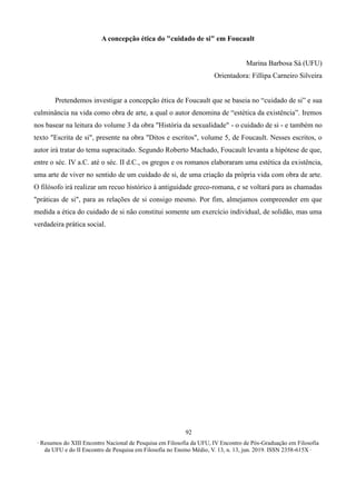 ∙ Resumos do XIII Encontro Nacional de Pesquisa em Filosofia da UFU, IV Encontro de Pós-Graduação em Filosofia
da UFU e do II Encontro de Pesquisa em Filosofia no Ensino Médio, V. 13, n. 13, jun. 2019. ISSN 2358-615X ∙
92
A concepção ética do "cuidado de si" em Foucault
Marina Barbosa Sá (UFU)
Orientadora: Fillipa Carneiro Silveira
Pretendemos investigar a concepção ética de Foucault que se baseia no “cuidado de si” e sua
culminância na vida como obra de arte, a qual o autor denomina de “estética da existência”. Iremos
nos basear na leitura do volume 3 da obra "História da sexualidade" - o cuidado de si - e também no
texto "Escrita de si", presente na obra "Ditos e escritos", volume 5, de Foucault. Nesses escritos, o
autor irá tratar do tema supracitado. Segundo Roberto Machado, Foucault levanta a hipótese de que,
entre o séc. IV a.C. até o séc. II d.C., os gregos e os romanos elaboraram uma estética da existência,
uma arte de viver no sentido de um cuidado de si, de uma criação da própria vida com obra de arte.
O filósofo irá realizar um recuo histórico à antiguidade greco-romana, e se voltará para as chamadas
"práticas de si", para as relações de si consigo mesmo. Por fim, almejamos compreender em que
medida a ética do cuidado de si não constitui somente um exercício individual, de solidão, mas uma
verdadeira prática social.
 