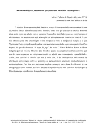 ∙ Resumos do XIII Encontro Nacional de Pesquisa em Filosofia da UFU, IV Encontro de Pós-Graduação em Filosofia
da UFU e do II Encontro de Pesquisa em Filosofia no Ensino Médio, V. 13, n. 13, jun. 2019. ISSN 2358-615X ∙
93
Das ideias indígenas, os conceitos: perspectivismo ameríndio e cosmopolítica
Michel Pinheiro de Siqueira Maywald (UFU)
Orientador: Luiz Carlos Santos da Silva
O objetivo dessa comunicação é abordar o perspectivismo ameríndio como uma das formas
de pensar a relação da humanidade com a natureza, forma essa que considera a natureza de forma
ativa, assim como sua relação com os humanos. Esses polos, identificáveis por nós como humanos e
não-humanos, são apresentados aqui pelas agências heterogêneas que estabelecem entre si. O que
nos interessa para esta apresentação é uma perspectiva outra: a perspectiva indígena e o que
Viveiros de Castro pretende quando define o perspectivismo ameríndio como um conceito filosófico,
fugindo do que ele chama de “A regra do jogo”, no texto O Nativo Relativo. Tomar as ideias
indígenas por um conceito filosófico (tão filosófico quanto os conceitos filosóficos europeus que
nos são caros) representa um esforço descolonial em admitir suas consequências e possibilidades.
Assim, para desvelar o conceito que nos é mais caro, o de cosmopolítica, utilizaremos da
abordagem antropológica sobre os conceitos de perspectivismo ameríndio, multiculturalismo e
multinaturalismo. Para isso será necessário explicar passagens específicas de diferentes textos
antropológicos caros ao tema, buscando perceber a importância que estes conceitos possuem para a
filosofia e para o entendimento do que chamamos de cultura.
 