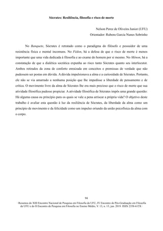 ∙ Resumos do XIII Encontro Nacional de Pesquisa em Filosofia da UFU, IV Encontro de Pós-Graduação em Filosofia
da UFU e do II Encontro de Pesquisa em Filosofia no Ensino Médio, V. 13, n. 13, jun. 2019. ISSN 2358-615X ∙
94
Sócrates: Resiliência, filosofia e risco de morte
Nelson Perez de Oliveira Junior (UFU)
Orientador: Rubens Garcia Nunes Sobrinho
No Banquete, Sócrates é retratado como o paradigma do filósofo e possuidor de uma
resistência física e mental incomuns. No Fédon, há a defesa de que o risco de morte é menos
importante que uma vida dedicada à filosofia e ao exame do homem por si mesmo. No Mênon, há a
constatação de que a dialética socrática expunha ao risco tanto Sócrates quanto seu interlocutor.
Ambos retirados da zona de conforto enraizada em conceitos e premissas de verdade que não
pudessem ser postas em dúvida. A dúvida impulsionava a alma e a curiosidade de Sócrates. Portanto,
ele não se via amarrado a nenhuma posição que lhe impedisse a liberdade de pensamento e de
crítica. O movimento livre da alma de Sócrates lhe era mais precioso que o risco de morte que sua
atividade filosófica pudesse propiciar. A atividade filosófica de Sócrates impôs uma grande questão:
Há alguma causa ou princípio para os quais se vale a pena arriscar a própria vida? O objetivo deste
trabalho é avaliar esta questão à luz da resiliência de Sócrates, da liberdade da alma como um
princípio de movimento e da felicidade como um impulso oriundo da união psicofísica da alma com
o corpo.
 