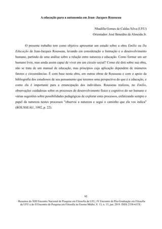 ∙ Resumos do XIII Encontro Nacional de Pesquisa em Filosofia da UFU, IV Encontro de Pós-Graduação em Filosofia
da UFU e do II Encontro de Pesquisa em Filosofia no Ensino Médio, V. 13, n. 13, jun. 2019. ISSN 2358-615X ∙
95
A educação para a autonomia em Jean- Jacques Rousseau
Nhadilla Gomes de Caldas Silva (UFU)
Orientador: José Benedito de Almeida Jr.
O presente trabalho tem como objetivo apresentar um estudo sobre a obra Emílio ou Da
Educação de Jean-Jacques Rousseau, levando em consideração a formação e o desenvolvimento
humano, partindo de uma análise sobre a relação entre natureza e educação. Como formar um ser
humano livre, mas ainda assim capaz de viver em um círculo social? Como ele dirá sobre sua obra,
não se trata de um manual de educação, mas princípios cuja aplicação dependem de inúmeros
fatores e circunstâncias. É com base nesta obra, em outras obras de Rousseau e com o apoio da
bibliografia dos estudiosos de seu pensamento que teremos uma perspectiva do que é a educação, e
como ela é importante para a emancipação dos indivíduos. Rousseau realizou, no Emílio,
observações cuidadosas sobre os processos de desenvolvimento físico e cognitivo do ser humano e
várias sugestões sobre possibilidades pedagógicas de explorar estes processos, enfatizando sempre o
papel da natureza nestes processos "observai a natureza e segui o caminho que ela vos indica"
(ROUSSEAU, 1992, p. 22).
 