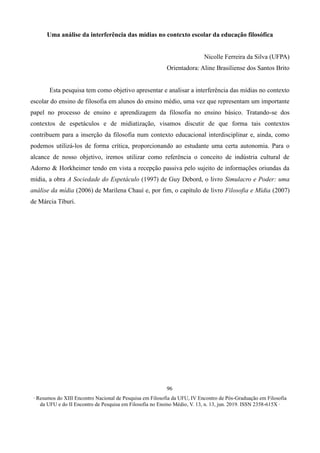 ∙ Resumos do XIII Encontro Nacional de Pesquisa em Filosofia da UFU, IV Encontro de Pós-Graduação em Filosofia
da UFU e do II Encontro de Pesquisa em Filosofia no Ensino Médio, V. 13, n. 13, jun. 2019. ISSN 2358-615X ∙
96
Uma análise da interferência das mídias no contexto escolar da educação filosófica
Nicolle Ferreira da Silva (UFPA)
Orientadora: Aline Brasiliense dos Santos Brito
Esta pesquisa tem como objetivo apresentar e analisar a interferência das mídias no contexto
escolar do ensino de filosofia em alunos do ensino médio, uma vez que representam um importante
papel no processo de ensino e aprendizagem da filosofia no ensino básico. Tratando-se dos
contextos de espetáculos e de midiatização, visamos discutir de que forma tais contextos
contribuem para a inserção da filosofia num contexto educacional interdisciplinar e, ainda, como
podemos utilizá-los de forma crítica, proporcionando ao estudante uma certa autonomia. Para o
alcance de nosso objetivo, iremos utilizar como referência o conceito de indústria cultural de
Adorno & Horkheimer tendo em vista a recepção passiva pelo sujeito de informações oriundas da
mídia, a obra A Sociedade do Espetáculo (1997) de Guy Debord, o livro Simulacro e Poder: uma
análise da mídia (2006) de Marilena Chauí e, por fim, o capítulo de livro Filosofia e Mídia (2007)
de Márcia Tiburi.
 
