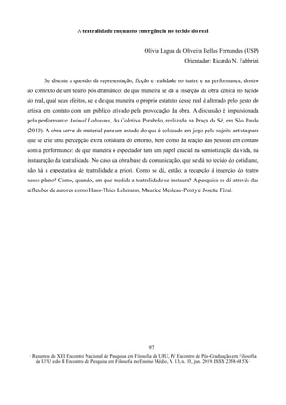 ∙ Resumos do XIII Encontro Nacional de Pesquisa em Filosofia da UFU, IV Encontro de Pós-Graduação em Filosofia
da UFU e do II Encontro de Pesquisa em Filosofia no Ensino Médio, V. 13, n. 13, jun. 2019. ISSN 2358-615X ∙
97
A teatralidade enquanto emergência no tecido do real
Olívia Lagua de Oliveira Bellas Fernandes (USP)
Orientador: Ricardo N. Fabbrini
Se discute a questão da representação, ficção e realidade no teatro e na performance, dentro
do contexto de um teatro pós dramático: de que maneira se dá a inserção da obra cênica no tecido
do real, qual seus efeitos, se e de que maneira o próprio estatuto desse real é alterado pelo gesto do
artista em contato com um público ativado pela provocação da obra. A discussão é impulsionada
pela performance Animal Laborans, do Coletivo Parabelo, realizada na Praça da Sé, em São Paulo
(2010). A obra serve de material para um estudo do que é colocado em jogo pelo sujeito artista para
que se crie uma percepção extra cotidiana do entorno, bem como da reação das pessoas em contato
com a performance: de que maneira o espectador tem um papel crucial na semiotização da vida, na
instauração da teatralidade. No caso da obra base da comunicação, que se dá no tecido do cotidiano,
não há a expectativa de teatralidade a priori. Como se dá, então, a recepção à inserção do teatro
nesse plano? Como, quando, em que medida a teatralidade se instaura? A pesquisa se dá através das
reflexões de autores como Hans-Thies Lehmann, Maurice Merleau-Ponty e Josette Féral.
 