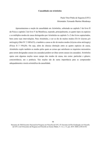 ∙ Resumos do XIII Encontro Nacional de Pesquisa em Filosofia da UFU, IV Encontro de Pós-Graduação em Filosofia
da UFU e do II Encontro de Pesquisa em Filosofia no Ensino Médio, V. 13, n. 13, jun. 2019. ISSN 2358-615X ∙
98
Causalidade em Aristóteles
Paulo Vitor Pinho de Siqueira (UFU)
Orientador: Fernando Martins Mendonça
Apresentaremos a noção de causalidade em Aristóteles, sobretudo no capítulo 3 do livro II
da Física e capítulo 2 do livro V da Metafísica, expondo, principalmente, os quatro tipos ou espécies
e os múltiplos modos de causa distinguidos por Aristóteles no capítulo 3 e 2 dos livros supracitados,
bem como suas inter-relações. Para Aristóteles, o ser se diz de muitos modos (Τὸ ὂν λέγεται μὲν
πολλαχῶς) (Met IV 2 1003a33), e também a causa se diz de muitos modos (λέγεται αίτια πολλαχώς)
(Física II 3 195a28). Ou seja, além da clássica distinção entre as quatro espécies de causa,
Aristóteles expõe também os modos pelos quais as coisas que satisfazem os requisitos necessários
para serem designadas causas (ou causadas) podem ser ditas serem causas (ou causadas). Aristóteles
opera com algumas noções nesse campo dos modos de causa, tais como: particular e gênero;
concomitância; ato e potência. Tais noções são de suma importância para se compreender
adequadamente a teoria aristotélica da causalidade.
 