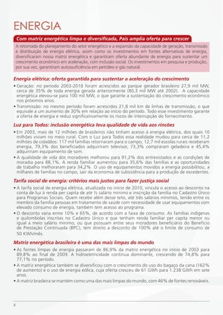ENERGiA
    Com matriz energética limpa e diversificada, País amplia oferta para crescer
    A retomada do planejamento do setor energético e a expansão da capacidade de geração, transmissão
    e distribuição de energia elétrica, assim como os investimentos em fontes alternativas de energia,
    diversificaram nossa matriz energética e garantiram oferta abundante de energia para sustentar um
    crescimento econômico em aceleração, com inclusão social. Os investimentos em pesquisa e produção,
    por sua vez, garantiram autossuficiência em petróleo e gás natural.

Energia elétrica: oferta garantida para sustentar a aceleração do crescimento
• Geração: no período 2003-2010 foram acrescidos ao parque gerador brasileiro 27,9 mil MW,
  cerca de 35% de toda energia gerada anteriormente (80,3 mil MW até 2002). A capacidade
  energética elevou-se para 100 mil MW, o que garante a sustentação do crescimento econômico
  nos próximos anos.
• Transmissão: no mesmo período foram acrescidos 21,8 mil km de linhas de transmissão, o que
  equivale a um aumento de 30% em relação ao início do período. Todo esse investimento garante
  a oferta de energia e reduz significativamente os riscos de interrupção do fornecimento.
Luz para Todos: inclusão energética leva qualidade de vida aos rincões
• Em 2003, mais de 12 milhões de brasileiros não tinham acesso à energia elétrica, dos quais 10
  milhões viviam no meio rural. Com o Luz para Todos essa realidade mudou para cerca de 11,2
  milhões de cidadãos: 117 mil famílias retornaram para o campo, 12,7 mil escolas rurais receberam
  energia, 79,3% dos beneficiados adquiriram televisor, 73,3% compraram geladeira e 45,4%
  adquiriram equipamento de som.
• A qualidade de vida dos moradores melhorou para 91,2% dos entrevistados e as condições de
  moradia para 88,1%. A renda familiar aumentou para 35,6% das famílias e as oportunidades
  de trabalho melhoraram para 34,2%. O uso de equipamentos movidos a energia possibilitou, a
  milhares de famílias no campo, sair da economia de subsistência para a produção de excedentes.
Tarifa social de energia: critérios mais justos para fazer justiça social
• A tarifa social de energia elétrica, atualizada no início de 2010, vincula o acesso ao desconto na
  conta de luz à renda per capita de até ½ salário mínimo e inscrição da família no Cadastro Único
  para Programas Sociais. Quem recebe além desse teto, até três salários mínimos, tendo entre os
  membro da família pessoas em tratamento de saúde com necessidade de usar equipamentos com
  elevado consumo de energia, também tem acesso ao programa.
• O desconto varia entre 10% e 65%, de acordo com a faixa de consumo. As famílias indígenas
  e quilombolas inscritas no Cadastro Único e que tenham renda familiar per capita menor ou
  igual a meio salário mínimo, ou que possuam entre seus moradores beneficiário do Benefício
  de Prestação Continuada (BPC), tem direito a desconto de 100% até o limite de consumo de
  50 KWh/mês.
Matriz energética brasileira é uma das mais limpas do mundo
• As fontes limpas de energia passaram de 86,9% da matriz energética no início de 2003 para
  89,8% ao final de 2009. A hidroeletricidade continua dominante, crescendo de 74,8% para
  77,1% no período.
• A matriz energética também se diversificou com o crescimento do uso do bagaço da cana (162%
  de aumento) e o uso de energia eólica, cuja oferta cresceu de 61 GWh para 1.238 GWh em sete
  anos.
• A matriz brasleira se mantém como uma das mais limpas do mundo, com 46% de fontes renováveis.




6
 