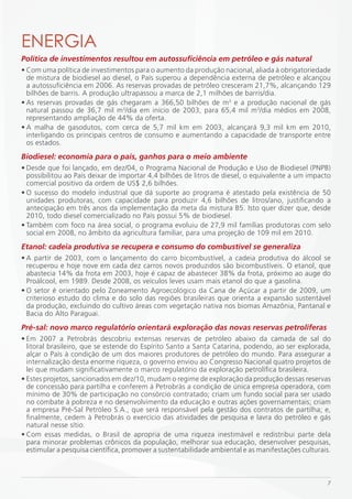 ENERGiA
Política de investimentos resultou em autossuficiência em petróleo e gás natural
• Com uma política de investimentos para o aumento da produção nacional, aliada à obrigatoriedade
  de mistura de biodiesel ao diesel, o País superou a dependência externa de petróleo e alcançou
  a autossuficiência em 2006. As reservas provadas de petróleo cresceram 21,7%, alcançando 129
  bilhões de barris. A produção ultrapassou a marca de 2,1 milhões de barris/dia.
• As reservas provadas de gás chegaram a 366,50 bilhões de m3 e a produção nacional de gás
  natural passou de 36,7 mil m3/dia em início de 2003, para 65,4 mil m3/dia médios em 2008,
  representando ampliação de 44% da oferta.
• A malha de gasodutos, com cerca de 5,7 mil km em 2003, alcançará 9,3 mil km em 2010,
  interligando os principais centros de consumo e aumentando a capacidade de transporte entre
  os estados.
Biodiesel: economia para o país, ganhos para o meio ambiente
• Desde que foi lançado, em dez/04, o Programa Nacional de Produção e Uso de Biodiesel (PNPB)
  possibilitou ao País deixar de importar 4,4 bilhões de litros de diesel, o equivalente a um impacto
  comercial positivo da ordem de US$ 2,6 bilhões.
• O sucesso do modelo industrial que dá suporte ao programa é atestado pela existência de 50
  unidades produtoras, com capacidade para produzir 4,6 bilhões de litros/ano, justificando a
  antecipação em três anos da implementação da meta da mistura B5. Isto quer dizer que, desde
  2010, todo diesel comercializado no País possui 5% de biodiesel.
• Também com foco na área social, o programa evoluiu de 27,9 mil famílias produtoras com selo
  social em 2008, no âmbito da agricultura familiar, para uma projeção de 109 mil em 2010.
Etanol: cadeia produtiva se recupera e consumo do combustível se generaliza
• A partir de 2003, com o lançamento do carro bicombustível, a cadeia produtiva do álcool se
  recuperou e hoje nove em cada dez carros novos produzidos são bicombustíveis. O etanol, que
  abastecia 14% da frota em 2003, hoje é capaz de abastecer 38% da frota, próximo ao auge do
  Proálcool, em 1989. Desde 2008, os veículos leves usam mais etanol do que a gasolina.
• O setor é orientado pelo Zoneamento Agroecológico da Cana de Açúcar a partir de 2009, um
  criterioso estudo do clima e do solo das regiões brasileiras que orienta a expansão sustentável
  da produção, excluindo do cultivo áreas com vegetação nativa nos biomas Amazônia, Pantanal e
  Bacia do Alto Paraguai.
Pré-sal: novo marco regulatório orientará exploração das novas reservas petrolíferas
• Em 2007 a Petrobrás descobriu extensas reservas de petróleo abaixo da camada de sal do
  litoral brasileiro, que se estende do Espírito Santo a Santa Catarina, podendo, ao ser explorada,
  alçar o País à condição de um dos maiores produtores de petróleo do mundo. Para assegurar a
  internalização desta enorme riqueza, o governo enviou ao Congresso Nacional quatro projetos de
  lei que mudam significativamente o marco regulatório da exploração petrolífica brasileira.
• Estes projetos, sancionados em dez/10, mudam o regime de exploração da produção dessas reservas
  de concessão para partilha e conferem à Petrobrás a condição de única empresa operadora, com
  mínimo de 30% de participação no consórcio contratado; criam um fundo social para ser usado
  no combate à pobreza e no desenvolvimento da educação e outras ações governamentais; criam
  a empresa Pré-Sal Petróleo S.A., que será responsável pela gestão dos contratos de partilha; e,
  finalmente, cedem à Petrobrás o exercício das atividades de pesquisa e lavra do petróleo e gás
  natural nesse sítio.
• Com essas medidas, o Brasil de apropria de uma riqueza inestimável e redistribui parte dela
  para minorar problemas crônicos da população, melhorar sua educação, desenvolver pesquisas,
  estimular a pesquisa científica, promover a sustentabilidade ambiental e as manifestações culturais.



                                                                                                    7
 