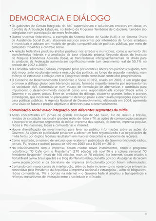DEmOCRACiA E DiáLOGO
• Os gabinetes de Gestão Integrada do PAC supervisionam e solucionam entraves em obras; os
  Comitês de Articulação Estaduais, no âmbito do Programa Territórios da Cidadania, também são
  colegiados com participação de entes federados.
• Outros sistemas federativos, a exemplo do Sistema Único de Saúde (SUS) e do Sistema Único
  de Assistência Social (Suas), absorvem recursos crescentes por intermédio de fundos estaduais
  e municipais e adotam um modelo de gestão compartilhada de políticas públicas, por meio de
  comissões tripartites e controle social.
• A relação federativa produziu efeitos positivos nos estados e municípios, como o aumento das
  transferências federais e a ampliação da base tributária própria. Segundo dados do Instituto
  de Pesquisa Econômica Aplicada (Ipea), as transferências intergovernamentais da União para
  as unidades da Federação aumentaram significativamente (um crescimento real de 50,1% no
  período de 2002 a 2009).
• O Conselho Político da Coalizão, composto pelos presidentes e líderes dos partidos coligados, tem
  sido importante no planejamento e execução das políticas ao longo do segundo mandato, num
  esforço de estruturar a relação com o Congresso tendo como base conteúdos programáticos.
• O Conselho de Desenvolvimento Econômico e Social (CDES), criado em 2003, é um órgão que
  promove o diálogo plural com lideranças sociais, formado majoritariamente por representantes
  da sociedade civil. Constituiu-se num espaço de formulação de alternativas e contribuiu para
  impulsionar o desenvolvimento nacional como uma responsabilidade compartilhada entre o
  Governo e os atores sociais. Entre os produtos do diálogo, situam-se grandes linhas e acordos
  estratégicos, que incidiram no planejamento de longo prazo e orientaram proposições específicas
  para políticas públicas. A Agenda Nacional de Desenvolvimento, elaborada em 2004, apresenta
  uma visão de futuro e propõe objetivos e diretrizes para o desenvolvimento.
Comunicação social: maior integração com diferentes segmentos da mídia
• Antes concentradas em jornais de grande circulação de São Paulo, Rio de Janeiro e Brasília,
  revistas de circulação nacional e grandes redes de rádio e TV, as ações de comunicação passaram
  a incorporar os diversos segmentos da mídia: imprensa das capitais, do interior, imprensa popular,
  rádios e TVs nacionais, locais e comunitárias e internet.
• Houve diversificação de investimentos para levar ao público informações sobre as ações do
  Governo. As ações de publicidade passaram a adotar um foco regionalizado e as negociações de
  mídia feitas por órgãos federais resultaram em maiores descontos e economia de recursos.
• Como resultado, o número de veículos que receberam publicidade do Governo (incluindo rádios,
  jornais, TV, revista e outros) passou de 499 em 2003 para 8.010 em 2010.
• No relacionamento com a imprensa, foram criados novos instrumentos, como o programa
  radiofônico “O Café com o Presidente” (270 edições até nov/10) e a coluna semanal “O
  Presidente Responde” (mais de 160 veículos, mais de 70 edições). Na internet, foram criados o
  Portal Brasil (www.brasil.gov.br) e o Blog do Planalto (blog.planalto.gov.br). As páginas da Secom
  (www.secom.gov.br) e da Secretaria de Imprensa (info.planalto.gov.br) foram reformuladas.
• Contando com novos canais de interlocução, além do forte incremento no número de entrevistas
  concedidas pelo Presidente da República à imprensa nacional e estrangeira – além de blogueiros,
  rádios comunitárias, TVs e portais na internet – o Governo Federal ampliou a transparência e
  reforçou mecanismos de interação entre a sociedade e o Estado.




                                                                                                  9
 